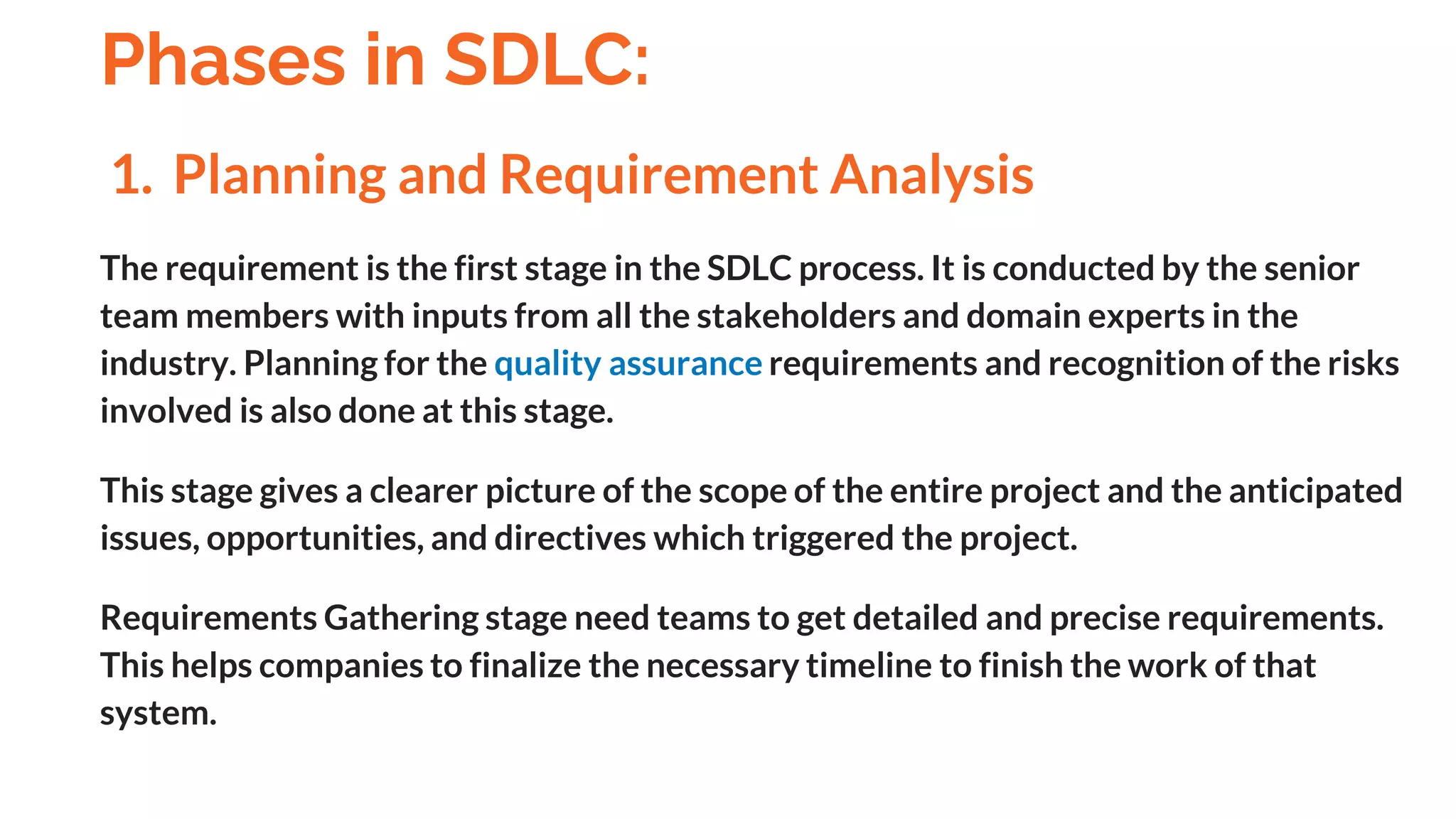 1. Planning and Requirement Analysis
The requirement is the first stage in the SDLC process. It is conducted by the senior
team members with inputs from all the stakeholders and domain experts in the
industry. Planning for the quality assurance requirements and recognition of the risks
involved is also done at this stage.
This stage gives a clearer picture of the scope of the entire project and the anticipated
issues, opportunities, and directives which triggered the project.
Requirements Gathering stage need teams to get detailed and precise requirements.
This helps companies to finalize the necessary timeline to finish the work of that
system.
Phases in SDLC:
And
 