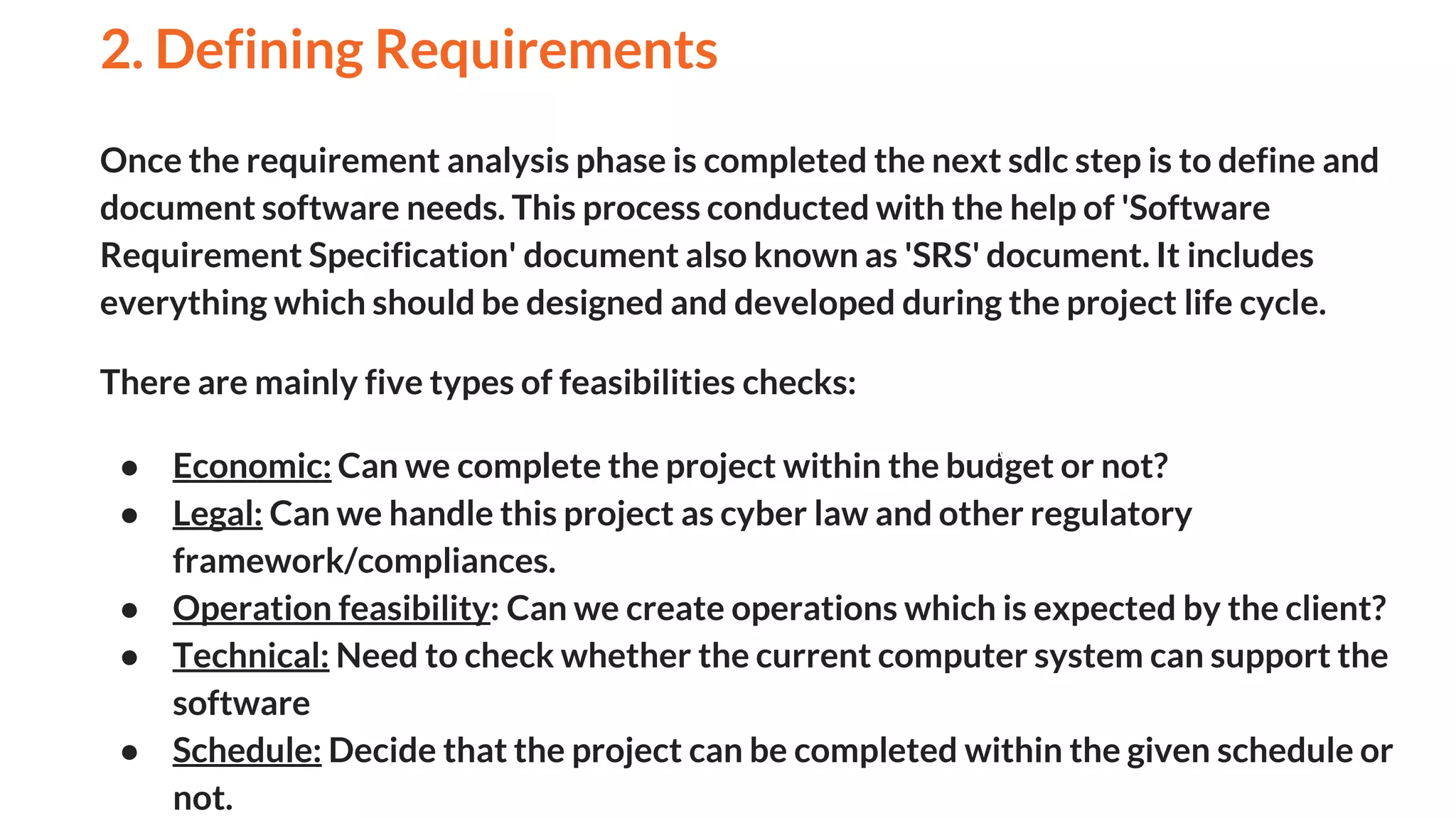 Once the requirement analysis phase is completed the next sdlc step is to define and
document software needs. This process conducted with the help of 'Software
Requirement Specification' document also known as 'SRS' document. It includes
everything which should be designed and developed during the project life cycle.
There are mainly five types of feasibilities checks:
● Economic: Can we complete the project within the budget or not?
● Legal: Can we handle this project as cyber law and other regulatory
framework/compliances.
● Operation feasibility: Can we create operations which is expected by the client?
● Technical: Need to check whether the current computer system can support the
software
● Schedule: Decide that the project can be completed within the given schedule or
not.
2. Defining Requirements
And
 