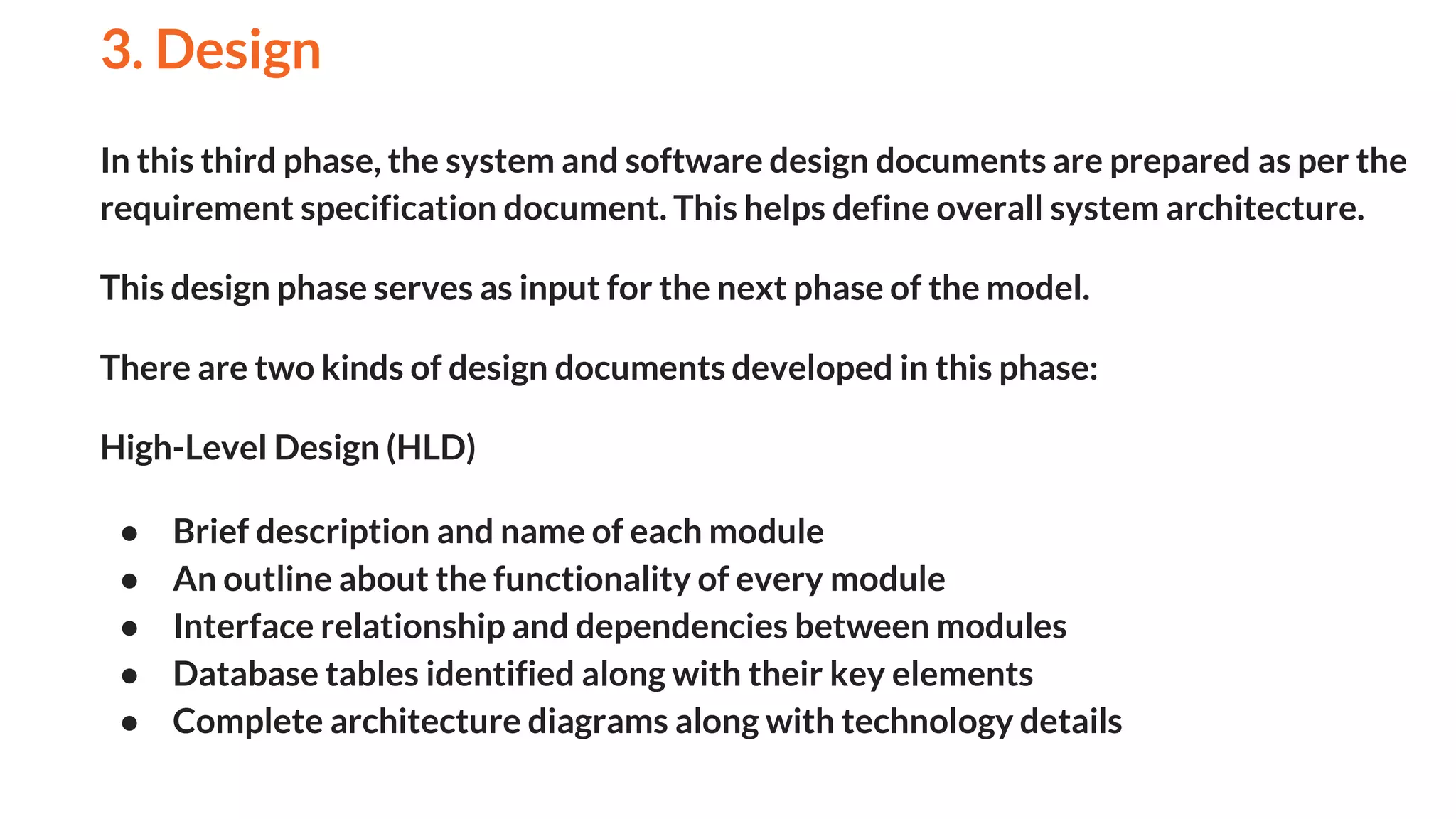 In this third phase, the system and software design documents are prepared as per the
requirement specification document. This helps define overall system architecture.
This design phase serves as input for the next phase of the model.
There are two kinds of design documents developed in this phase:
High-Level Design (HLD)
● Brief description and name of each module
● An outline about the functionality of every module
● Interface relationship and dependencies between modules
● Database tables identified along with their key elements
● Complete architecture diagrams along with technology details
3. Design
And
 