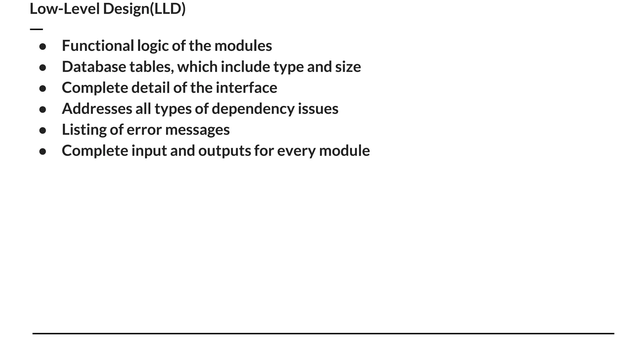 Low-Level Design(LLD)
● Functional logic of the modules
● Database tables, which include type and size
● Complete detail of the interface
● Addresses all types of dependency issues
● Listing of error messages
● Complete input and outputs for every module
 