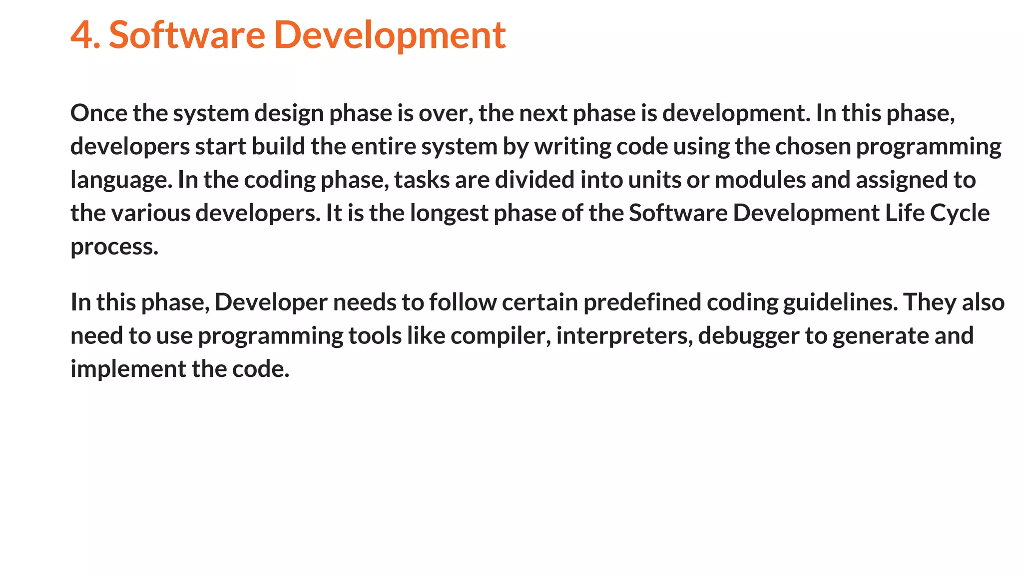 Once the system design phase is over, the next phase is development. In this phase,
developers start build the entire system by writing code using the chosen programming
language. In the coding phase, tasks are divided into units or modules and assigned to
the various developers. It is the longest phase of the Software Development Life Cycle
process.
In this phase, Developer needs to follow certain predefined coding guidelines. They also
need to use programming tools like compiler, interpreters, debugger to generate and
implement the code.
4. Software Development
And
 