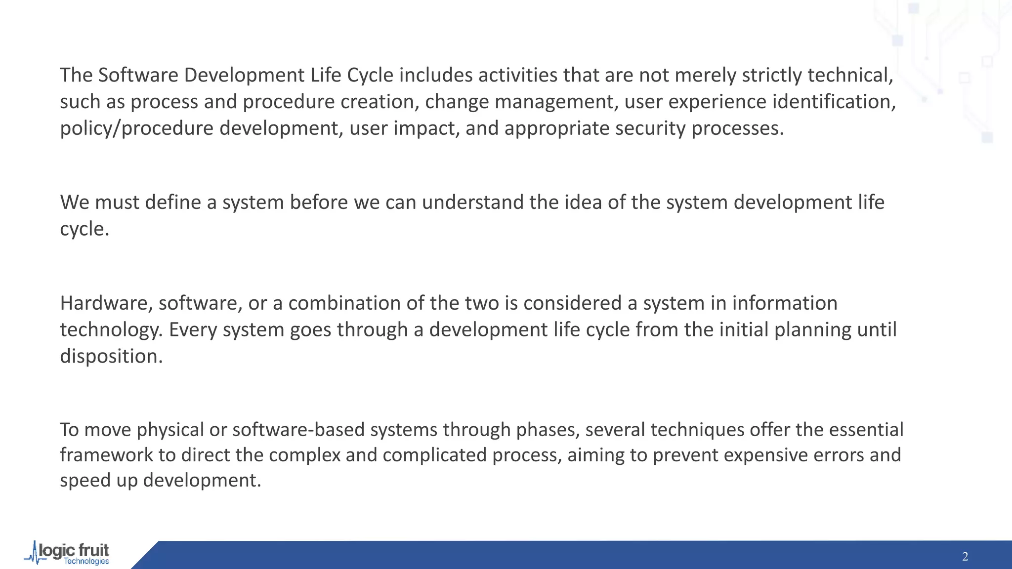 The Software Development Life Cycle includes activities that are not merely strictly technical,
such as process and procedure creation, change management, user experience identification,
policy/procedure development, user impact, and appropriate security processes.
We must define a system before we can understand the idea of the system development life
cycle.
Hardware, software, or a combination of the two is considered a system in information
technology. Every system goes through a development life cycle from the initial planning until
disposition.
To move physical or software-based systems through phases, several techniques offer the essential
framework to direct the complex and complicated process, aiming to prevent expensive errors and
speed up development.
2
 