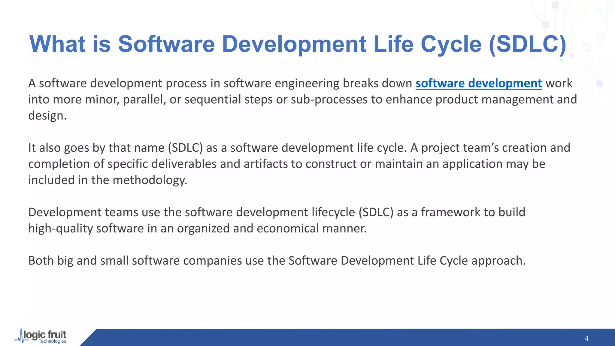What is Software Development Life Cycle (SDLC)
A software development process in software engineering breaks down software development work
into more minor, parallel, or sequential steps or sub-processes to enhance product management and
design.
It also goes by that name (SDLC) as a software development life cycle. A project team’s creation and
completion of specific deliverables and artifacts to construct or maintain an application may be
included in the methodology.
Development teams use the software development lifecycle (SDLC) as a framework to build
high-quality software in an organized and economical manner.
Both big and small software companies use the Software Development Life Cycle approach.
4
 