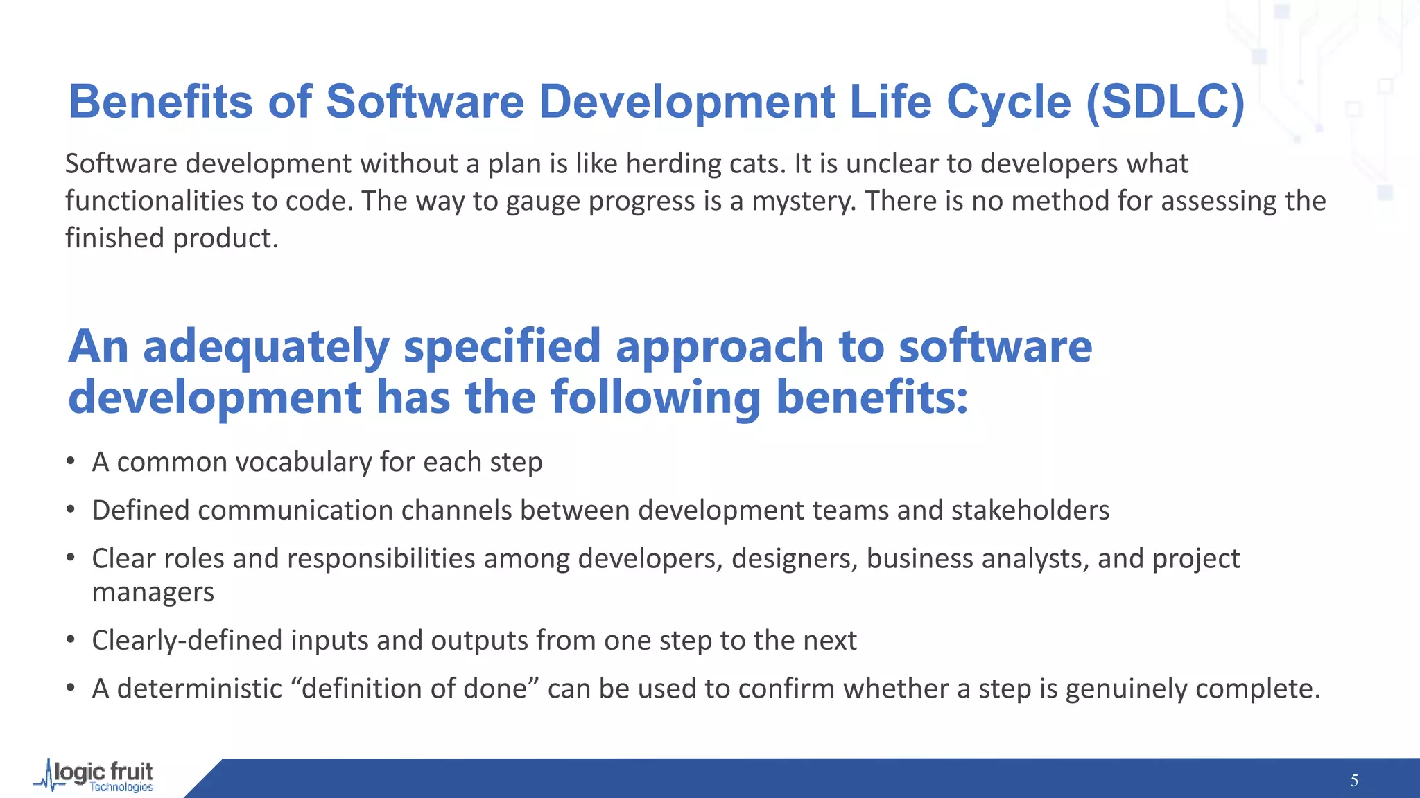 Benefits of Software Development Life Cycle (SDLC)
Software development without a plan is like herding cats. It is unclear to developers what
functionalities to code. The way to gauge progress is a mystery. There is no method for assessing the
finished product.
5
An adequately specified approach to software
development has the following benefits:
• A common vocabulary for each step
• Defined communication channels between development teams and stakeholders
• Clear roles and responsibilities among developers, designers, business analysts, and project
managers
• Clearly-defined inputs and outputs from one step to the next
• A deterministic “definition of done” can be used to confirm whether a step is genuinely complete.
 