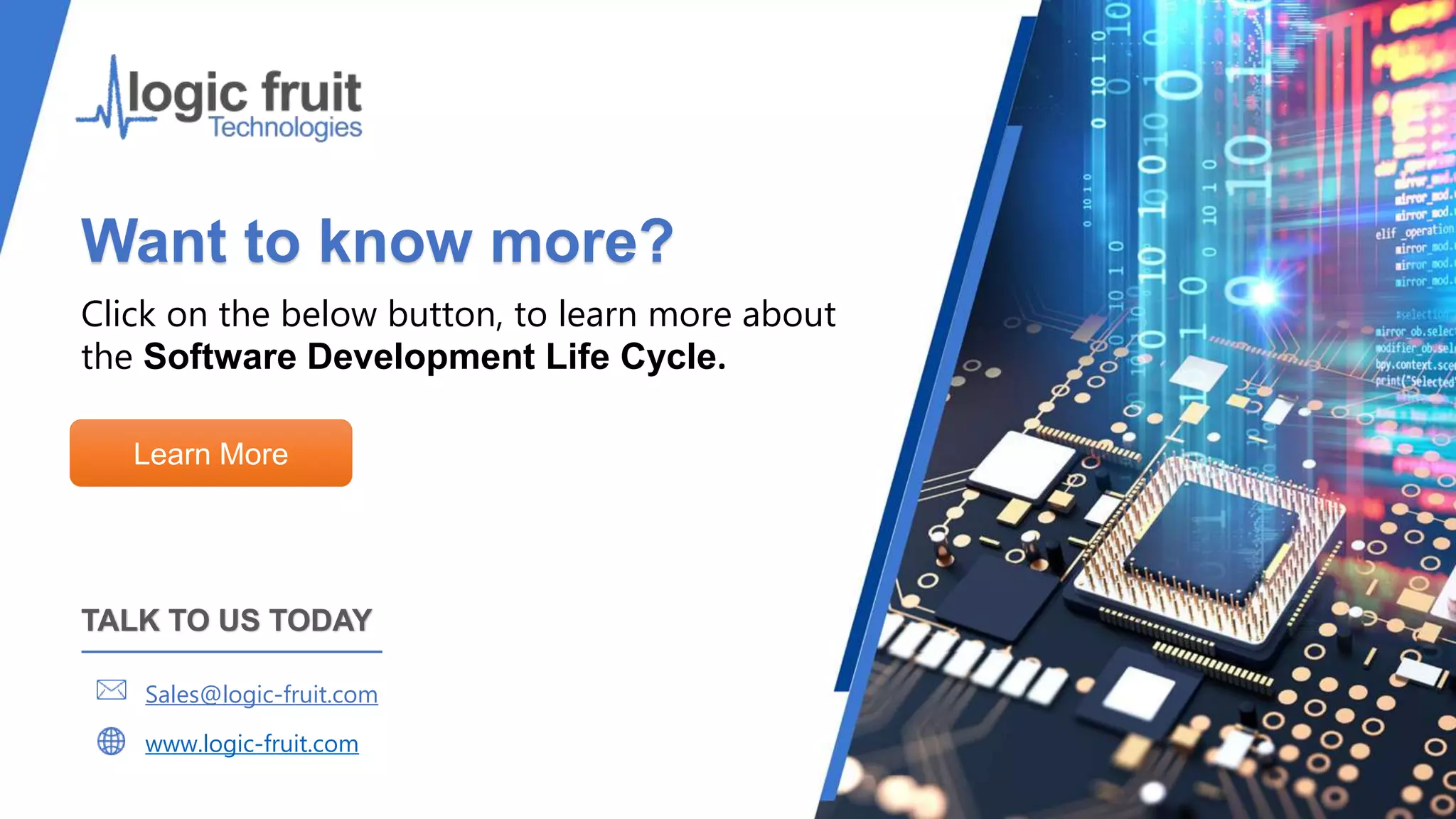 Want to know more?
Click on the below button, to learn more about
the Software Development Life Cycle.
Learn More
TALK TO US TODAY
Sales@logic-fruit.com
www.logic-fruit.com
 