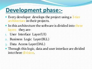 Development phase:-
 Every developer develops the project using a 3-tier
architecture in their projects.
 In this architecture the software is divided into three
layers they are-
1. User Interface Layer(UI)
2. Business Logic Layer(BLL)
3. Data Access Layer(DAL)
 Through this logic, data and user interface are divided
into three division.
 