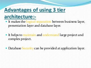 Advantages of using 3 tier
architecture:-
 It makes the logical separation between business layer,
presentation layer and database layer.
 It helps to maintain and understand large project and
complex project.
 Database Security can be provided at application layer.
 