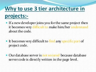 Why to use 3 tier architecture in
projects:-
 If a new developer joins you for the same project then
it becomes very difficult to make him/her understand
about the code.
 It becomes very difficult to find any specific part of
project code.
 Our database server is not secured because database
server code is directly written in the page level.
 