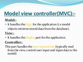 Model view controller(MVC):-
Model:-
 It handles the logic for the application (i.e model
objects retrieves stored data from the database).
View:-
 It handles the display part for the application.
Controller:-
This part handles the user interactions (typically read
from the view, control user input and input data to the
model)
 