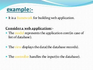 example:-
 It is a framework for building web application.
Consider a web application:-
 The model represents the application core(in case of
list of database).
 The view displays the data(the database records).
 The controller handles the input(to the database).
 