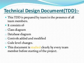 Technical Design Document(TDD):-
 This TDD is prepared by team in the presence of all
team members.
 It consists of-
o Class diagram
o Database diagram
o Controls added and modified
o Code level changes.
 This document is studied clearly by every team
member before starting of the project.
 