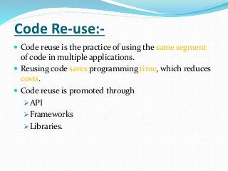 Code Re-use:-
 Code reuse is the practice of using the same segment
of code in multiple applications.
 Reusing code saves programming time, which reduces
costs.
 Code reuse is promoted through
API
Frameworks
Libraries.
 