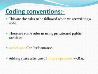 Coding conventions:-
 This are the rules to be followed when we are writing a
code.
 There are some rules in using private and public
variables.
 camel case-Car Performance.
 Adding space after use of binary operators ==,&&.
 