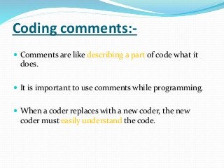 Coding comments:-
 Comments are like describing a part of code what it
does.
 It is important to use comments while programming.
 When a coder replaces with a new coder, the new
coder must easily understand the code.
 