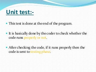 Unit test:-
 This test is done at the end of the program.
 It is basically done by the coder to check whether the
code runs properly or not.
 After checking the code, if it runs properly then the
code is sent to testing phase.
 