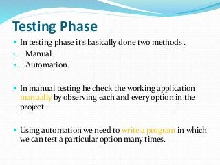 Testing Phase
 In testing phase it’s basically done two methods .
1. Manual
2. Automation.
 In manual testing he check the working application
manually by observing each and every option in the
project.
 Using automation we need to write a program in which
we can test a particular option many times.
 