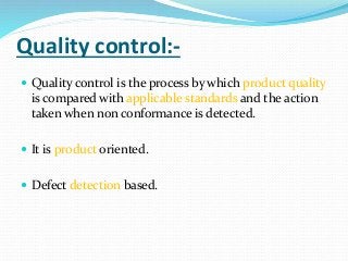 Quality control:-
 Quality control is the process by which product quality
is compared with applicable standards and the action
taken when non conformance is detected.
 It is product oriented.
 Defect detection based.
 