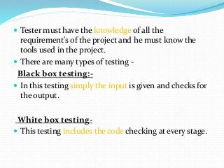  Tester must have the knowledge of all the
requirement's of the project and he must know the
tools used in the project.
 There are many types of testing -
Black box testing:-
 In this testing simply the input is given and checks for
the output.
White box testing-
 This testing includes the code checking at every stage.
 