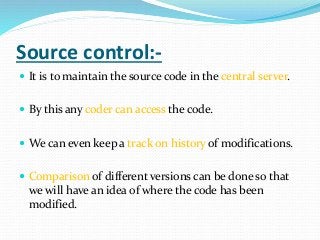 Source control:-
 It is to maintain the source code in the central server.
 By this any coder can access the code.
 We can even keep a track on history of modifications.
 Comparison of different versions can be done so that
we will have an idea of where the code has been
modified.
 