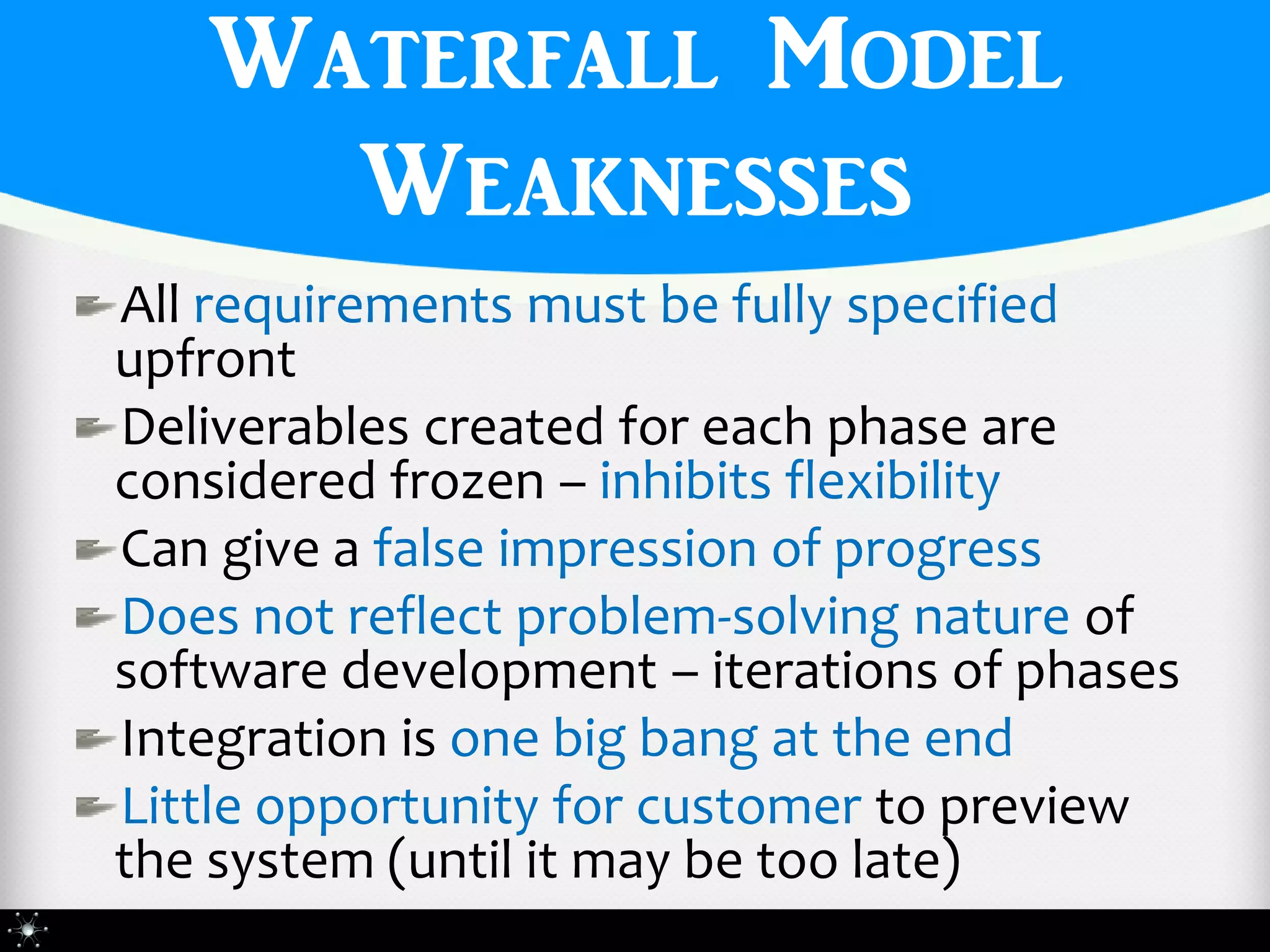 Waterfall Model
     Weaknesses
All requirements must be fully specified
upfront
Deliverables created for each phase are
considered frozen – inhibits flexibility
Can give a false impression of progress
Does not reflect problem-solving nature of
software development – iterations of phases
Integration is one big bang at the end
Little opportunity for customer to preview
the system (until it may be too late)
 