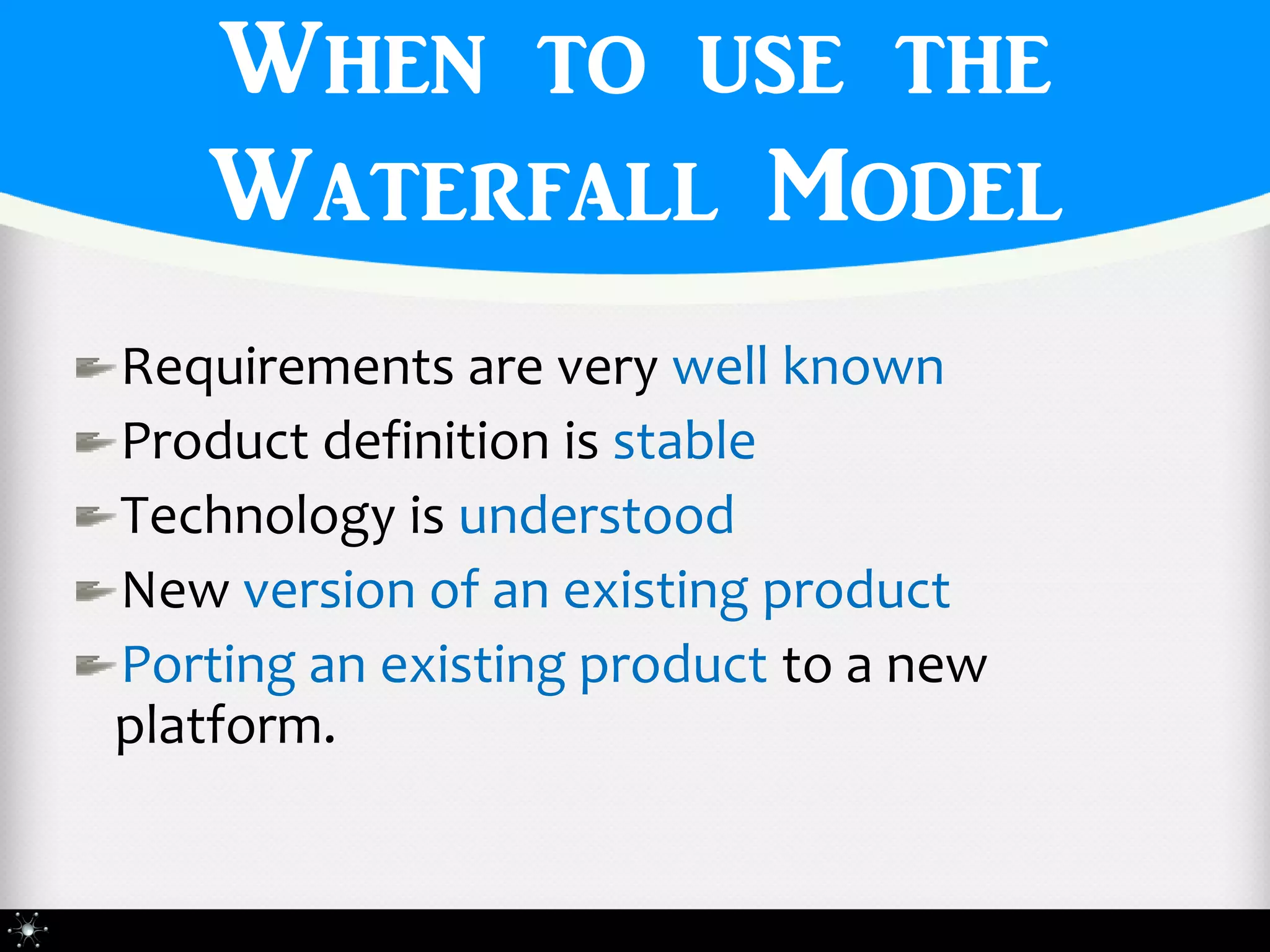 When to use the
   Waterfall Model
Requirements are very well known
Product definition is stable
Technology is understood
New version of an existing product
Porting an existing product to a new
platform.
 
