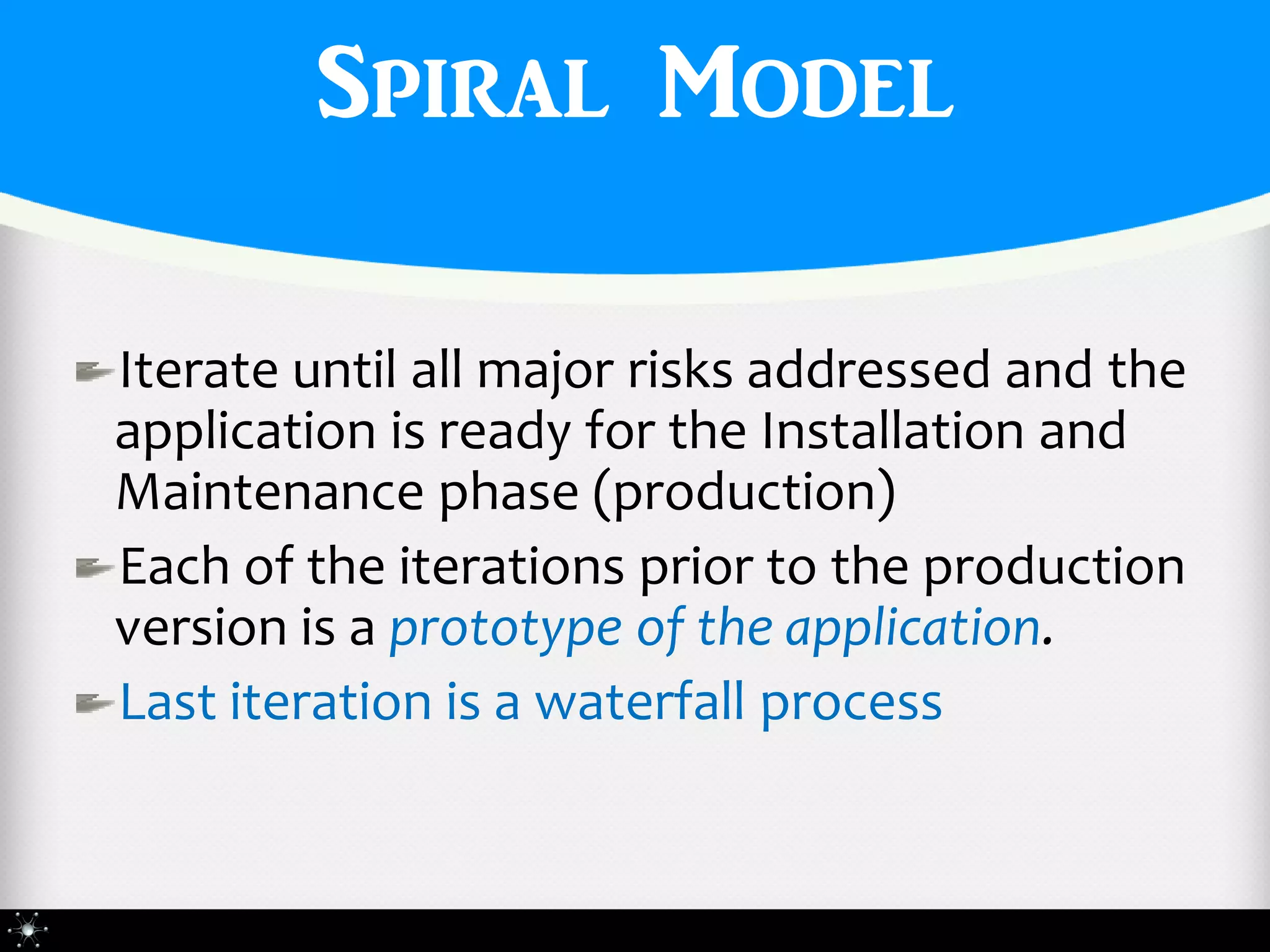 Spiral Model

Iterate until all major risks addressed and the
application is ready for the Installation and
Maintenance phase (production)
Each of the iterations prior to the production
version is a prototype of the application.
Last iteration is a waterfall process
 