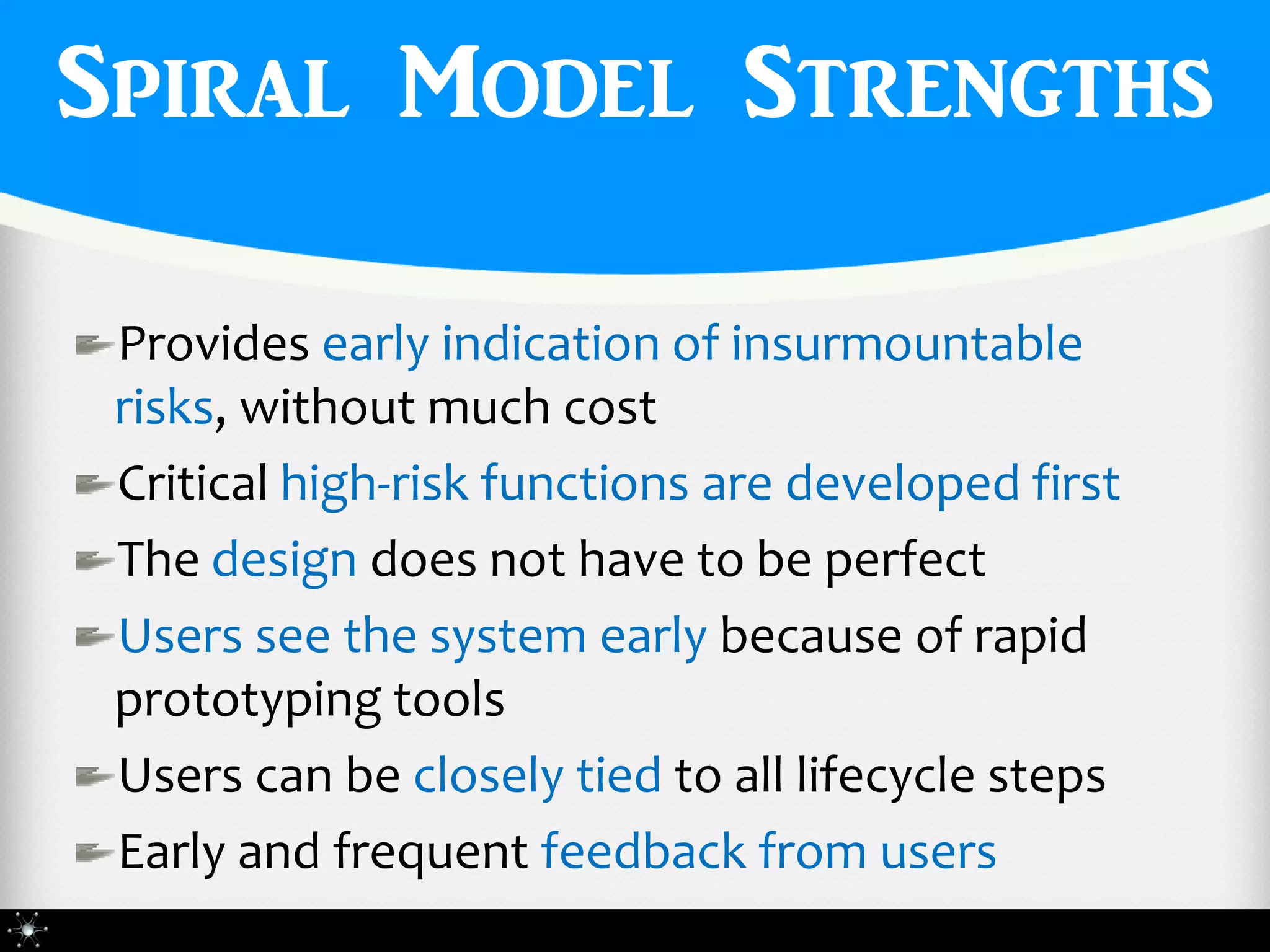 Spiral Model Strengths

 Provides early indication of insurmountable
 risks, without much cost
 Critical high-risk functions are developed first
 The design does not have to be perfect
 Users see the system early because of rapid
 prototyping tools
 Users can be closely tied to all lifecycle steps
 Early and frequent feedback from users
 