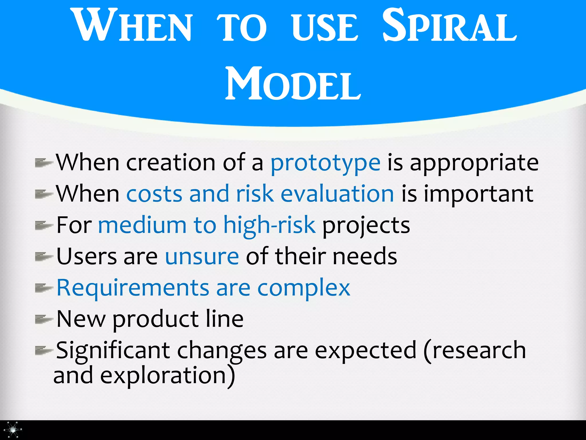 When to use Spiral
      Model
When creation of a prototype is appropriate
When costs and risk evaluation is important
For medium to high-risk projects
Users are unsure of their needs
Requirements are complex
New product line
Significant changes are expected (research
and exploration)
 