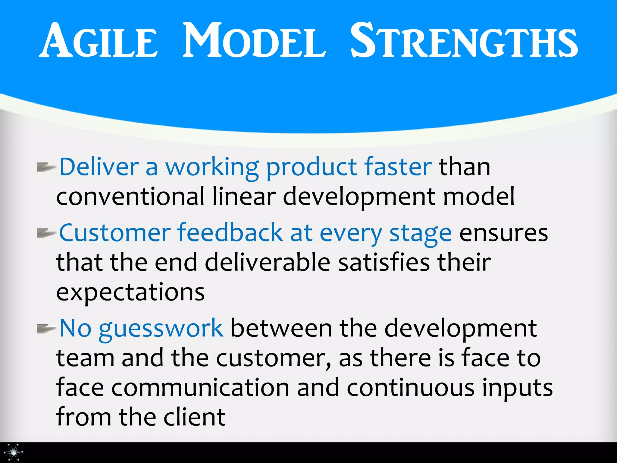 Agile Model Strengths

Deliver a working product faster than
conventional linear development model
Customer feedback at every stage ensures
that the end deliverable satisfies their
expectations
No guesswork between the development
team and the customer, as there is face to
face communication and continuous inputs
from the client
 