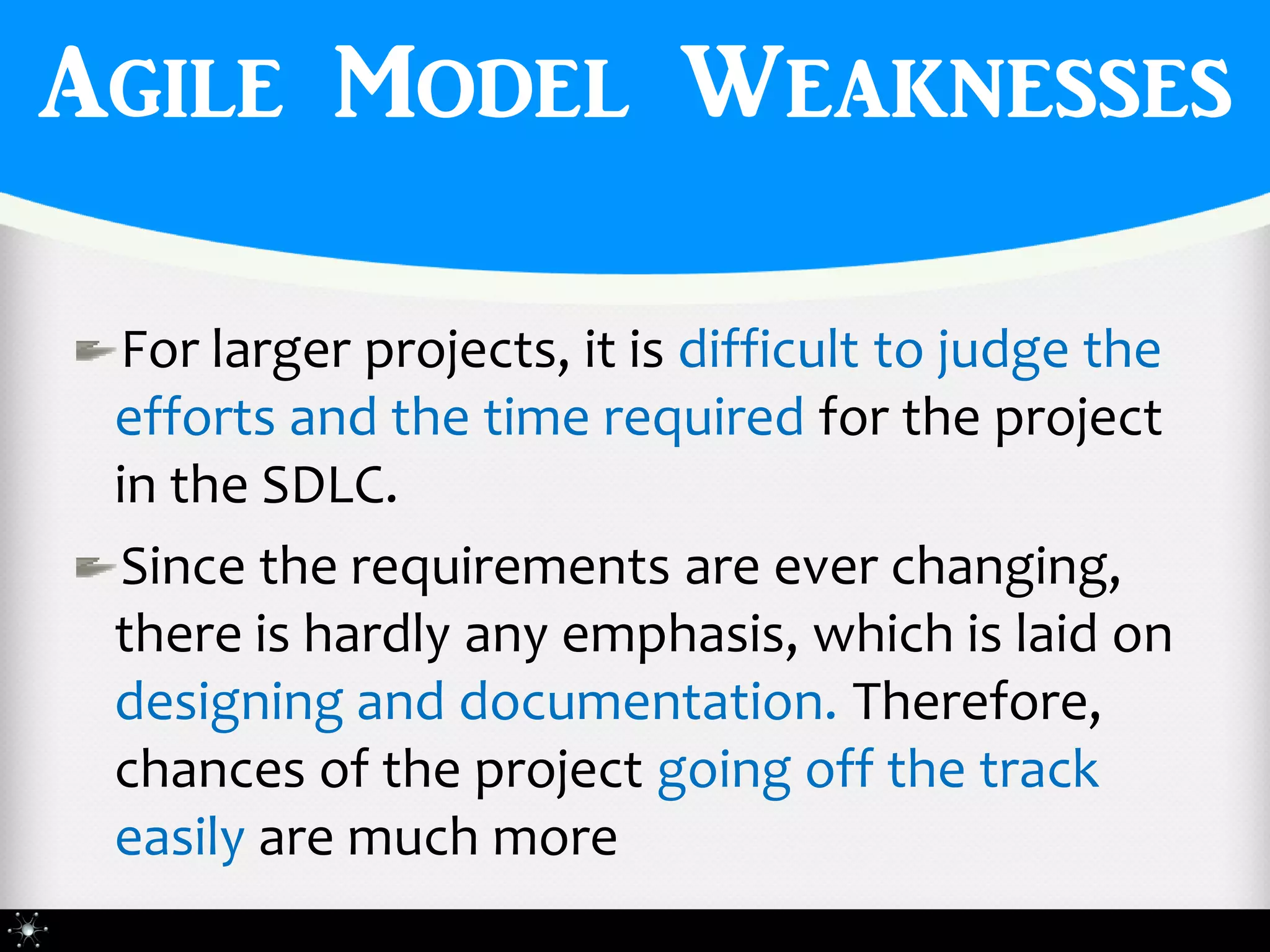 Agile Model Weaknesses

 For larger projects, it is difficult to judge the
 efforts and the time required for the project
 in the SDLC.
 Since the requirements are ever changing,
 there is hardly any emphasis, which is laid on
 designing and documentation. Therefore,
 chances of the project going off the track
 easily are much more
 