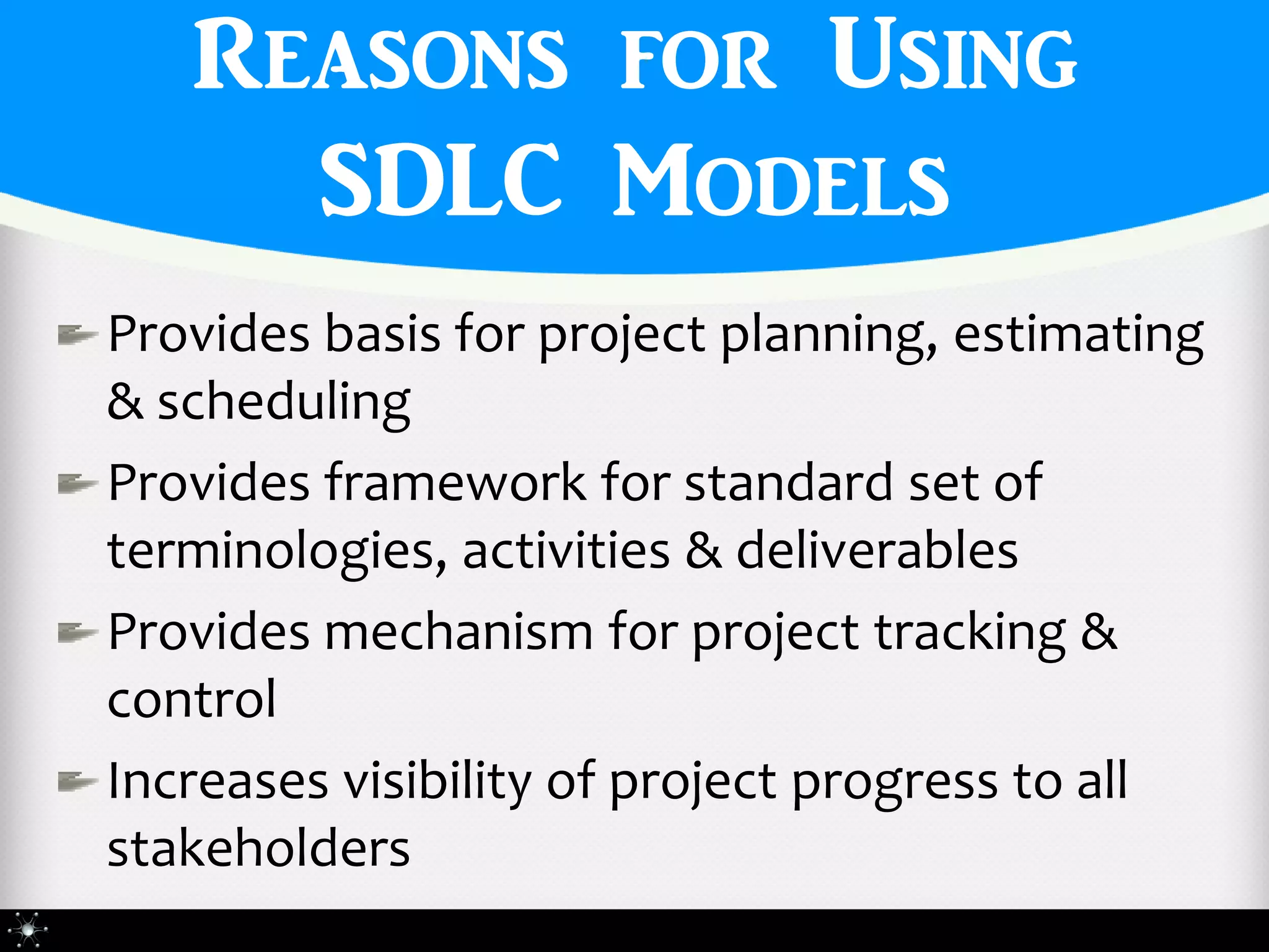 Reasons for Using
     SDLC Models
Provides basis for project planning, estimating
& scheduling
Provides framework for standard set of
terminologies, activities & deliverables
Provides mechanism for project tracking &
control
Increases visibility of project progress to all
stakeholders
 