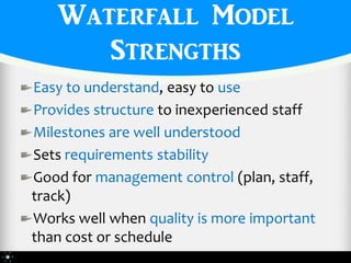 Waterfall Model
      Strengths
Easy to understand, easy to use
Provides structure to inexperienced staff
Milestones are well understood
Sets requirements stability
Good for management control (plan, staff,
track)
Works well when quality is more important
than cost or schedule
 