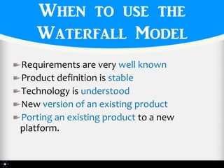 When to use the
   Waterfall Model
Requirements are very well known
Product definition is stable
Technology is understood
New version of an existing product
Porting an existing product to a new
platform.
 