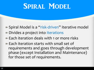 Spiral Model

Spiral Model is a “risk-driven” iterative model
Divides a project into iterations
Each iteration deals with 1 or more risks
Each iteration starts with small set of
requirements and goes through development
phase (except Installation and Maintenance)
for those set of requirements.
 