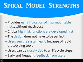 Spiral Model Strengths

 Provides early indication of insurmountable
 risks, without much cost
 Critical high-risk functions are developed first
 The design does not have to be perfect
 Users see the system early because of rapid
 prototyping tools
 Users can be closely tied to all lifecycle steps
 Early and frequent feedback from users
 