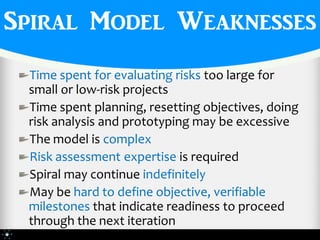 Spiral Model Weaknesses
 Time spent for evaluating risks too large for
 small or low-risk projects
 Time spent planning, resetting objectives, doing
 risk analysis and prototyping may be excessive
 The model is complex
 Risk assessment expertise is required
 Spiral may continue indefinitely
 May be hard to define objective, verifiable
 milestones that indicate readiness to proceed
 through the next iteration
 