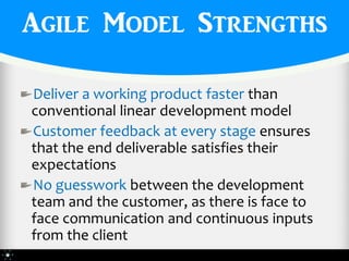 Agile Model Strengths

Deliver a working product faster than
conventional linear development model
Customer feedback at every stage ensures
that the end deliverable satisfies their
expectations
No guesswork between the development
team and the customer, as there is face to
face communication and continuous inputs
from the client
 