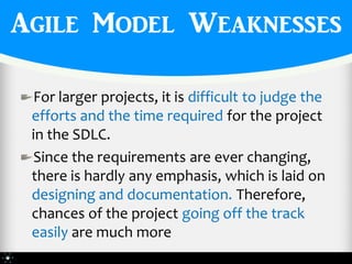Agile Model Weaknesses

 For larger projects, it is difficult to judge the
 efforts and the time required for the project
 in the SDLC.
 Since the requirements are ever changing,
 there is hardly any emphasis, which is laid on
 designing and documentation. Therefore,
 chances of the project going off the track
 easily are much more
 