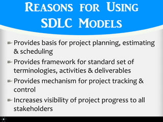 Reasons for Using
     SDLC Models
Provides basis for project planning, estimating
& scheduling
Provides framework for standard set of
terminologies, activities & deliverables
Provides mechanism for project tracking &
control
Increases visibility of project progress to all
stakeholders
 