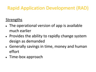 Rapid Application Development (RAD)

Strengths
● The operational version of app is available

  much earlier
● Provides the ability to rapidly change system

  design as demanded
● Generally savings in time, money and human

  effort
● Time-box approach
 