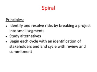 Spiral
Principles:
● Identify and resolve risks by breaking a project

  into small segments
● Study alternatives

● Begin each cycle with an identification of

  stakeholders and End cycle with review and
  commitment
 