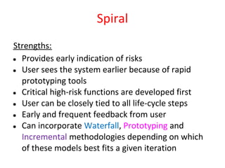 Spiral
Strengths:
● Provides early indication of risks
● User sees the system earlier because of rapid
  prototyping tools
● Critical high-risk functions are developed first
● User can be closely tied to all life-cycle steps
● Early and frequent feedback from user
● Can incorporate Waterfall, Prototyping and
  Incremental methodologies depending on which
  of these models best fits a given iteration
 