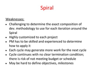 Spiral
Weaknesses:
● Challenging to determine the exact composition of
  dev. methodology to use for each iteration around the
  Spiral
● Highly customized to each project
● PM has to be skilled and experienced to determine
  how to apply it
● Each cycle may generate more work for the next cycle
● Cycle continues with no clear termination condition;
  there is risk of not meeting budget or schedule
● May be hard to define objectives, milestones
 