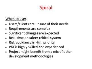 Spiral
When to use:
● Users/clients are unsure of their needs
● Requirements are complex
● Significant changes are expected
● Real-time or safety-critical system
● Risk avoidance is High priority
● PM is highly skilled and experienced
● Project might benefit from a mix of other
  development methodologies
 