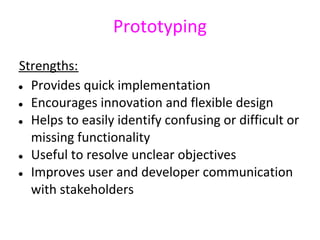 Prototyping
Strengths:
● Provides quick implementation

● Encourages innovation and flexible design

● Helps to easily identify confusing or difficult or

  missing functionality
● Useful to resolve unclear objectives

● Improves user and developer communication

  with stakeholders
 