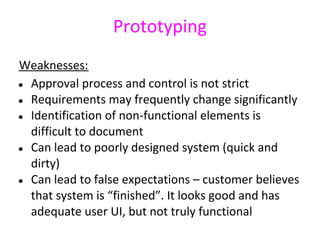 Prototyping
Weaknesses:
● Approval process and control is not strict
● Requirements may frequently change significantly
● Identification of non-functional elements is
  difficult to document
● Can lead to poorly designed system (quick and
  dirty)
● Can lead to false expectations – customer believes
  that system is “finished”. It looks good and has
  adequate user UI, but not truly functional
 