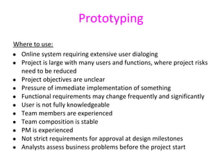 Prototyping
Where to use:
● Online system requiring extensive user dialoging
● Project is large with many users and functions, where project risks
  need to be reduced
● Project objectives are unclear
● Pressure of immediate implementation of something
● Functional requirements may change frequently and significantly
● User is not fully knowledgeable
● Team members are experienced
● Team composition is stable
● PM is experienced
● Not strict requirements for approval at design milestones
● Analysts assess business problems before the project start
 