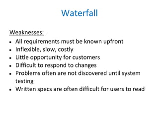 Waterfall
Weaknesses:
● All requirements must be known upfront
● Inflexible, slow, costly
● Little opportunity for customers
● Difficult to respond to changes
● Problems often are not discovered until system
  testing
● Written specs are often difficult for users to read
 