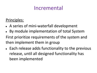 Incremental
Principles:
● A series of mini-waterfall development

● By module implementation of total System

First prioritize requirements of the system and
then implement them in group
● Each release adds functionality to the previous

  release, until all designed functionality has
  been implemented
 