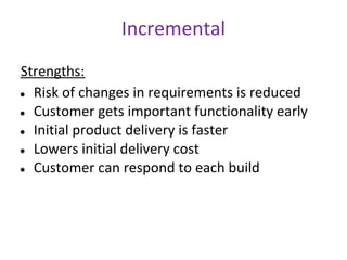 Incremental
Strengths:
● Risk of changes in requirements is reduced

● Customer gets important functionality early

● Initial product delivery is faster

● Lowers initial delivery cost

● Customer can respond to each build
 